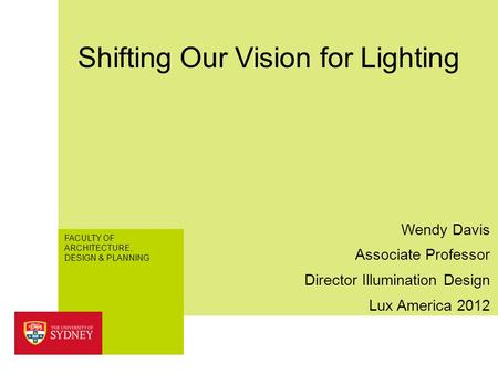 FACULTY OF ARCHITECTURE, DESIGN & PLANNING Shifting Our Vision for Lighting Lux America 2012 Wendy Davis Associate Professor Director Illumination Design.