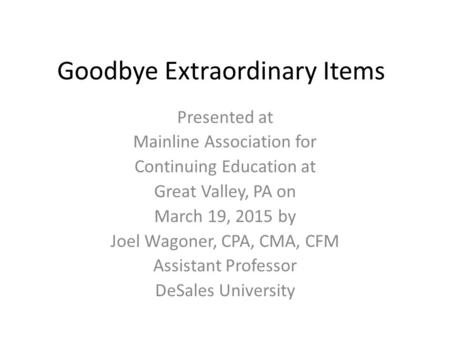 Goodbye Extraordinary Items Presented at Mainline Association for Continuing Education at Great Valley, PA on March 19, 2015 by Joel Wagoner, CPA, CMA,
