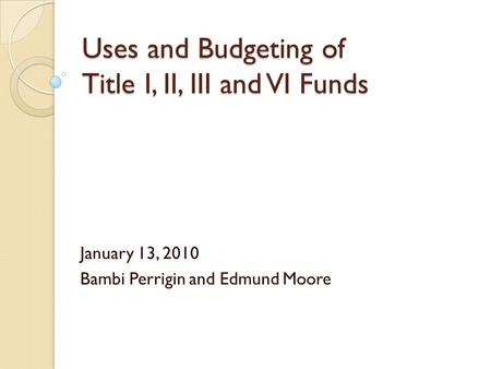 Uses and Budgeting of Title I, II, III and VI Funds January 13, 2010 Bambi Perrigin and Edmund Moore.