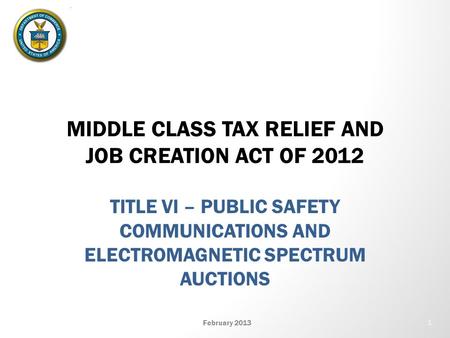 MIDDLE CLASS TAX RELIEF AND JOB CREATION ACT OF 2012 TITLE VI – PUBLIC SAFETY COMMUNICATIONS AND ELECTROMAGNETIC SPECTRUM AUCTIONS February 2013 1.