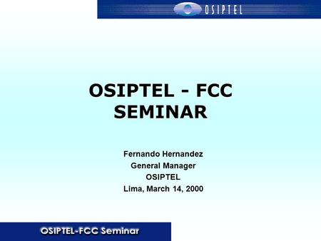 OSIPTEL - FCC SEMINAR Fernando Hernandez General Manager OSIPTEL Lima, March 14, 2000.