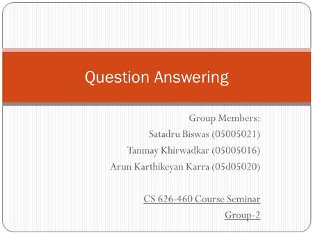 Group Members: Satadru Biswas (05005021) Tanmay Khirwadkar (05005016) Arun Karthikeyan Karra (05d05020) CS 626-460 Course Seminar Group-2 Question Answering.