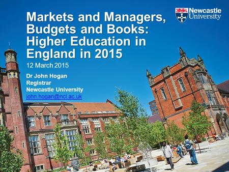 Markets and Managers, Budgets and Books: Higher Education in England in 2015 12 March 2015 Dr John Hogan Registrar Newcastle University