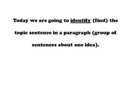 Today we are going to identify (find) the topic sentence in a paragraph (group of sentences about one idea).