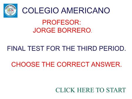 COLEGIO AMERICANO CLICK HERE TO START FINAL TEST FOR THE THIRD PERIOD. CHOOSE THE CORRECT ANSWER. PROFESOR: JORGE BORRERO.