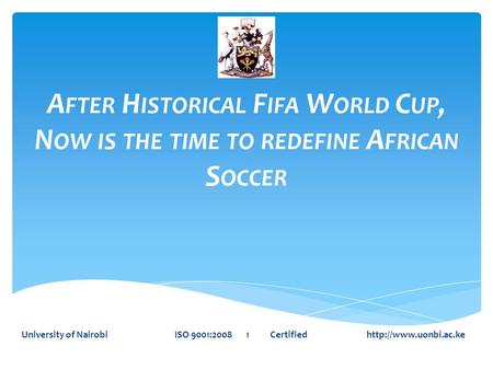 A FTER H ISTORICAL F IFA W ORLD C UP, N OW IS THE TIME TO REDEFINE A FRICAN S OCCER University of Nairobi ISO 9001:2008 1 Certified