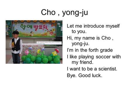 Cho, yong-ju Let me introduce myself to you. Hi, my name is Cho, yong-ju. I’m in the forth grade I like playing soccer with my friend. I want to be a scientist.