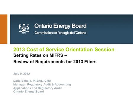 2013 Cost of Service Orientation Session Setting Rates on MIFRS – Review of Requirements for 2013 Filers July 9, 2012 Daria Babaie, P. Eng., CMA Manager,