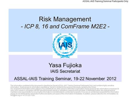 Yasa Fujioka IAIS Secretariat ASSAL-IAIS Training Seminar, 19-22 November 2012 Risk Management - ICP 8, 16 and ComFrame M2E2 - The information contained.