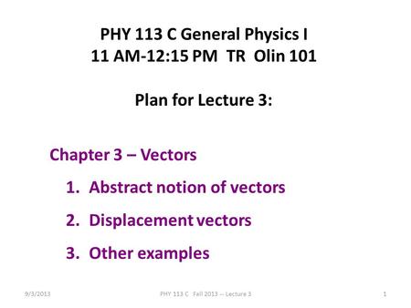 9/3/2013PHY 113 C Fall 2013 -- Lecture 31 PHY 113 C General Physics I 11 AM-12:15 PM TR Olin 101 Plan for Lecture 3: Chapter 3 – Vectors 1.Abstract notion.