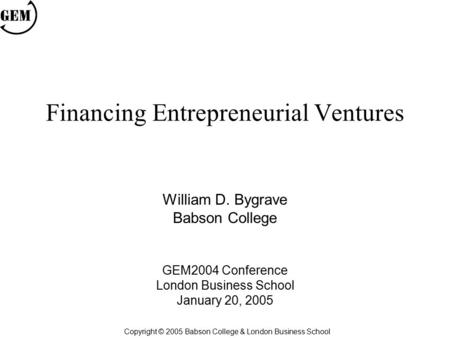 Financing Entrepreneurial Ventures William D. Bygrave Babson College GEM2004 Conference London Business School January 20, 2005 Copyright © 2005 Babson.