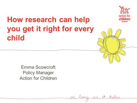 How research can help you get it right for every child Emma Scowcroft Policy Manager Action for Children.