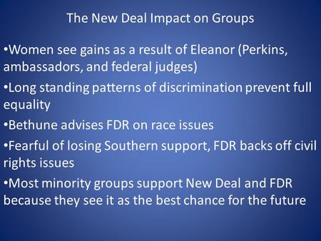 The New Deal Impact on Groups Women see gains as a result of Eleanor (Perkins, ambassadors, and federal judges) Long standing patterns of discrimination.