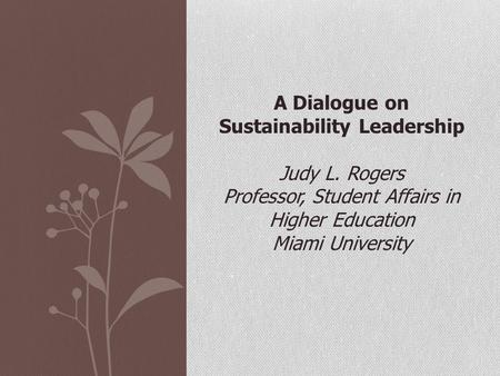 A Dialogue on Sustainability Leadership Judy L. Rogers Professor, Student Affairs in Higher Education Miami University.