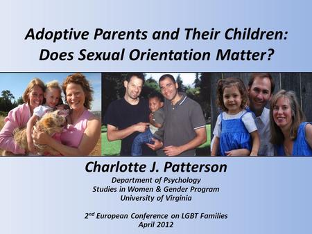 Adoptive Parents and Their Children: Does Sexual Orientation Matter? Charlotte J. Patterson Department of Psychology Studies in Women & Gender Program.