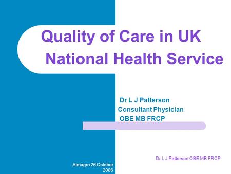 Almagro 26 October 2006 Dr L J Patterson OBE MB FRCP Dr L J Patterson Consultant Physician OBE MB FRCP Quality of Care in UK National Health Service.