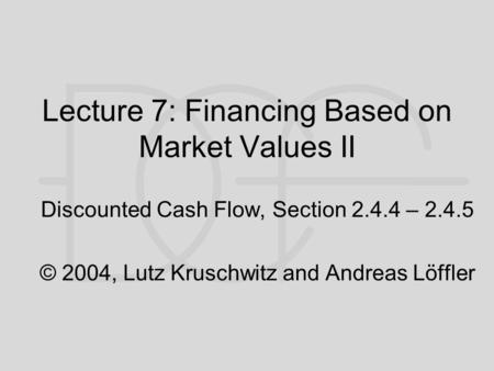 Lecture 7: Financing Based on Market Values II Discounted Cash Flow, Section 2.4.4 – 2.4.5 © 2004, Lutz Kruschwitz and Andreas Löffler.