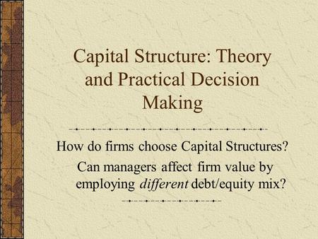 Capital Structure: Theory and Practical Decision Making How do firms choose Capital Structures? Can managers affect firm value by employing different debt/equity.