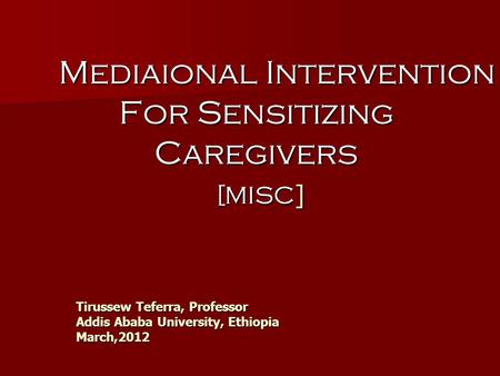 Tirussew Teferra, Professor Addis Ababa University, Ethiopia March,2012 Mediaional Intervention For Sensitizing Caregivers [MISC ] Mediaional Intervention.