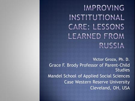 Victor Groza, Ph. D. Grace F. Brody Professor of Parent-Child Studies Mandel School of Applied Social Sciences Case Western Reserve University Cleveland,