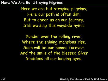 Here We Are But Straying Pilgrims Here we are but straying pilgrims; Here our path is often dim; But to cheer us on our journey, Still we sing this wayside.