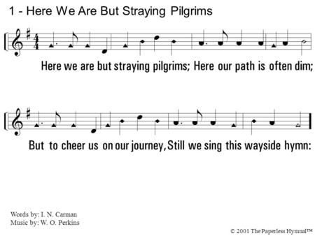 1. Here we are but straying pilgrims; Here our path is often dim; But to cheer us on our journey, Still we sing this wayside hymn: 1 - Here We Are But.