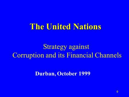 0 The United Nations The United Nations Strategy against Corruption and its Financial Channels Durban, October 1999.
