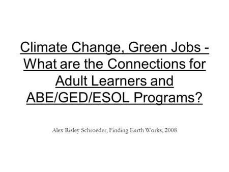 Climate Change, Green Jobs - What are the Connections for Adult Learners and ABE/GED/ESOL Programs? Alex Risley Schroeder, Finding Earth Works, 2008.