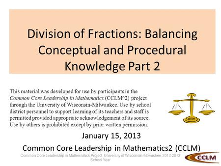 Division of Fractions: Balancing Conceptual and Procedural Knowledge Part 2 January 15, 2013 Common Core Leadership in Mathematics2 (CCLM) This material.