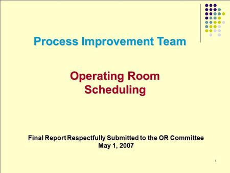 1 Process Improvement Team Operating Room Scheduling Final Report Respectfully Submitted to the OR Committee May 1, 2007.