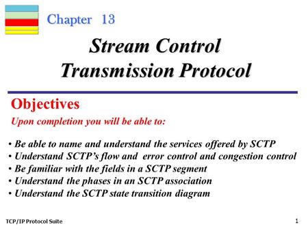 TCP/IP Protocol Suite 1 Chapter 13 Upon completion you will be able to: Stream Control Transmission Protocol Be able to name and understand the services.
