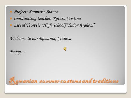 Romanian summer customs and traditions Project: Dumitru Bianca coordinating teacher: Rotaru Cristina Liceul Teoretic (High School)“Tudor Arghezi” Welcome.