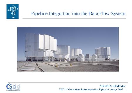 SDD/DFS P.Ballester VLT 2 nd Generation Instrumentation Pipelines 18 Apr 2007 1 Pipeline Integration into the Data Flow System.