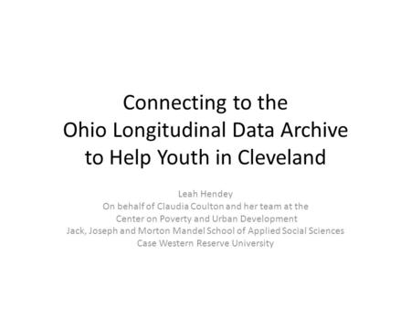 Connecting to the Ohio Longitudinal Data Archive to Help Youth in Cleveland Leah Hendey On behalf of Claudia Coulton and her team at the Center on Poverty.