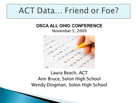 ACT Data… Friend or Foe? OSCA ALL OHIO CONFERENCE November 5, 2009 Laura Beach, ACT Ann Bruce, Solon High School Wendy Dingman, Solon High School.