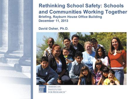 Rethinking School Safety: Schools and Communities Working Together Briefing, Rayburn House Office Building December 11, 2013 David Osher, Ph.D.