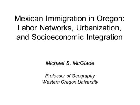 Mexican Immigration in Oregon: Labor Networks, Urbanization, and Socioeconomic Integration Michael S. McGlade Professor of Geography Western Oregon University.