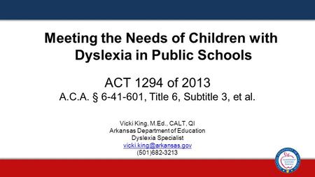 ACT 1294 of 2013 A.C.A. § 6-41-601, Title 6, Subtitle 3, et al. Meeting the Needs of Children with Dyslexia in Public Schools Vicki King, M.Ed., CALT,