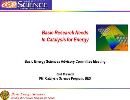 Basic Research Needs In Catalysis for Energy Basic Energy Sciences Advisory Committee Meeting Raul Miranda PM, Catalysis Science Program, BES Basic Energy.