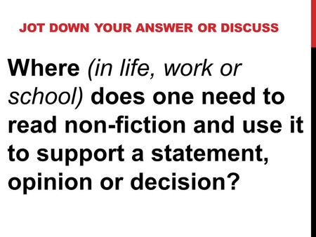 JOT DOWN YOUR ANSWER OR DISCUSS Where (in life, work or school) does one need to read non-fiction and use it to support a statement, opinion or decision?