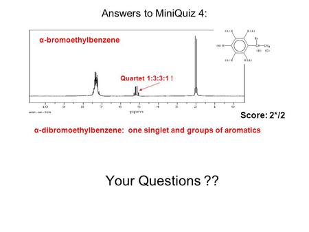 Your Questions ?? α-bromoethylbenzene Answers to MiniQuiz 4: α-dibromoethylbenzene: one singlet and groups of aromatics Quartet 1:3:3:1 ! Score: 2*/2.