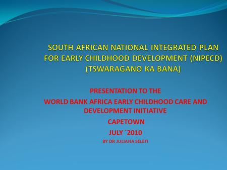 PRESENTATION TO THE WORLD BANK AFRICA EARLY CHILDHOOD CARE AND DEVELOPMENT INITIATIVE CAPETOWN JULY `2010 BY DR JULIANA SELETI.