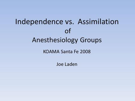 Independence vs. Assimilation of Anesthesiology Groups KOAMA Santa Fe 2008 Joe Laden.