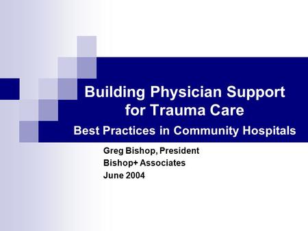 Building Physician Support for Trauma Care Best Practices in Community Hospitals Greg Bishop, President Bishop+ Associates June 2004.