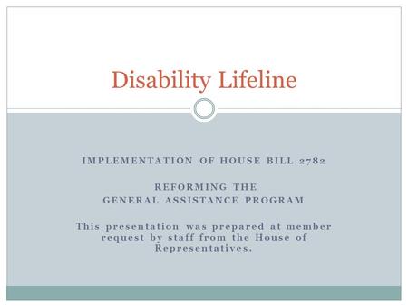 IMPLEMENTATION OF HOUSE BILL 2782 REFORMING THE GENERAL ASSISTANCE PROGRAM This presentation was prepared at member request by staff from the House of.