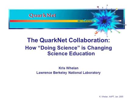 K. Whelan, AAPT, Jan. 2005 The QuarkNet Collaboration: How “Doing Science” is Changing Science Education Kris Whelan Lawrence Berkeley National Laboratory.