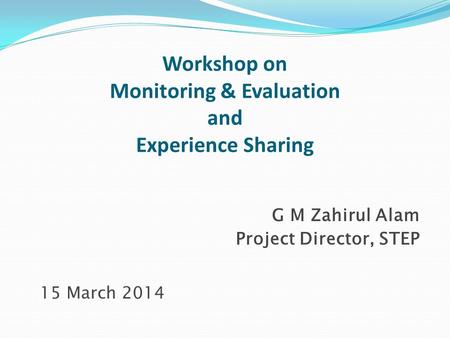 Workshop on Monitoring & Evaluation and Experience Sharing G M Zahirul Alam Project Director, STEP 15 March 2014.