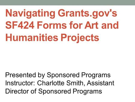 Navigating Grants.gov's SF424 Forms for Art and Humanities Projects Presented by Sponsored Programs Instructor: Charlotte Smith, Assistant Director of.