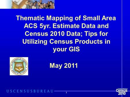 1 Thematic Mapping of Small Area ACS 5yr. Estimate Data and Census 2010 Data; Tips for Utilizing Census Products in your GIS May 2011.