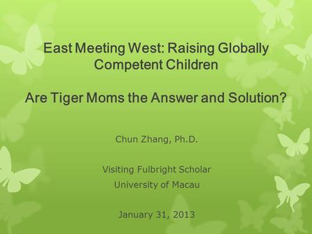 East Meeting West: Raising Globally Competent Children Are Tiger Moms the Answer and Solution? Chun Zhang, Ph.D. Visiting Fulbright Scholar University.